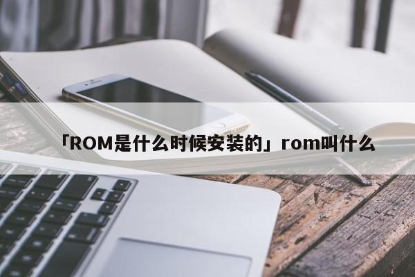 「ROM是什么时候安装的」rom叫什么