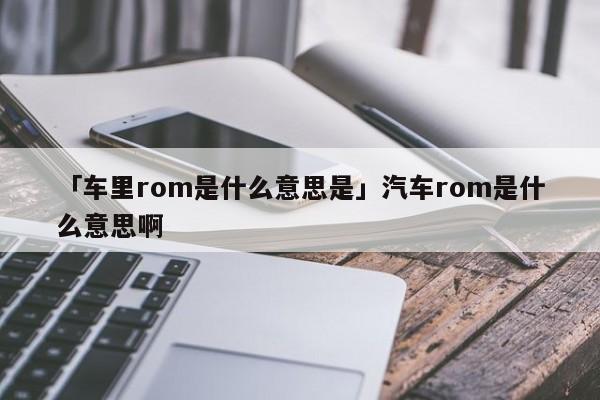 「车里rom是什么意思是」汽车rom是什么意思啊