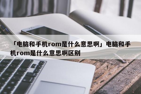 「电脑和手机rom是什么意思啊」电脑和手机rom是什么意思啊区别