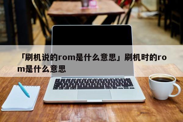 「刷机说的rom是什么意思」刷机时的rom是什么意思