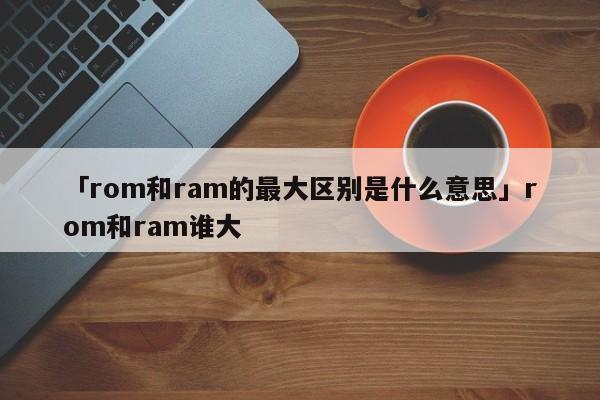 「rom和ram的最大区别是什么意思」rom和ram谁大