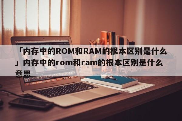 「内存中的ROM和RAM的根本区别是什么」内存中的rom和ram的根本区别是什么意思